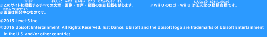 ※このサイトに掲載するすべての文章・画像・音声・動画の無断転載を禁じます。※画面は開発中のものです。※Wii Uのロゴ・Wii Uは任天堂の登録商標です。©2015 Level-5 Inc. ©2015 Ubisoft Entertainment. All Rights Reserved. Just Dance, Ubisoft and the Ubisoft logo are trademarks of Ubisoft Entertainment in the U.S. and/or other countries.